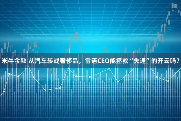 米牛金融 从汽车转战奢侈品，雷诺CEO能拯救“失速”的开云吗？