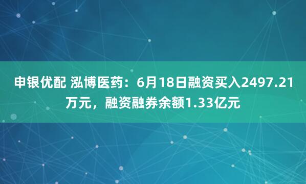 申银优配 泓博医药：6月18日融资买入2497.21万元，融资融券余额1.33亿元