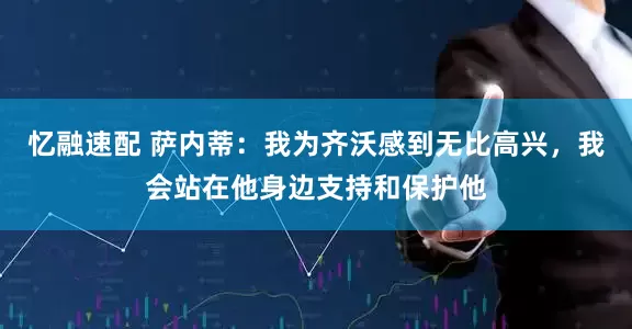 忆融速配 萨内蒂：我为齐沃感到无比高兴，我会站在他身边支持和保护他
