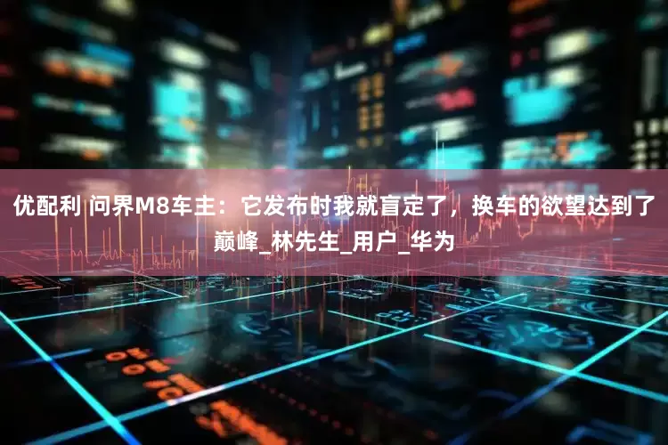 优配利 问界M8车主：它发布时我就盲定了，换车的欲望达到了巅峰_林先生_用户_华为