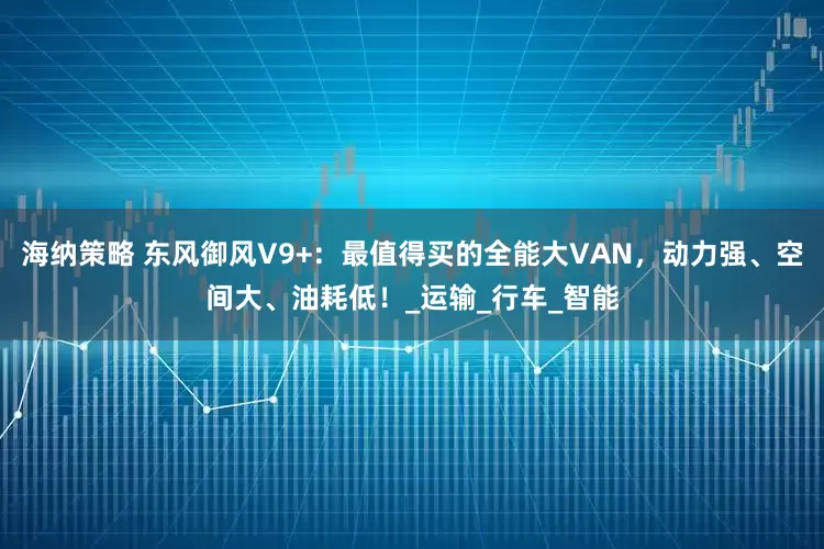 海纳策略 东风御风V9+：最值得买的全能大VAN，动力强、空间大、油耗低！_运输_行车_智能