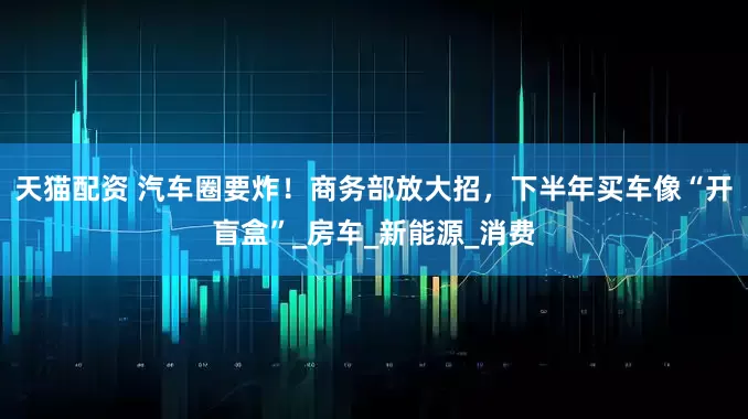 天猫配资 汽车圈要炸！商务部放大招，下半年买车像“开盲盒”_房车_新能源_消费