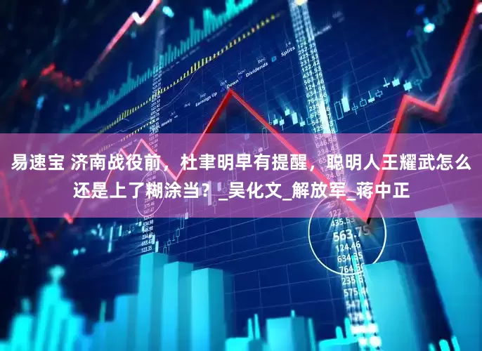 易速宝 济南战役前，杜聿明早有提醒，聪明人王耀武怎么还是上了糊涂当？_吴化文_解放军_蒋中正