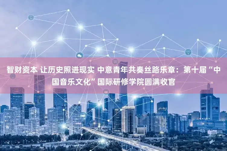 智财资本 让历史照进现实 中意青年共奏丝路乐章：第十届“中国音乐文化”国际研修学院圆满收官