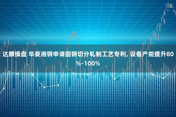 达麟操盘 华菱湘钢申请圆钢切分轧制工艺专利, 设备产能提升80%-100%
