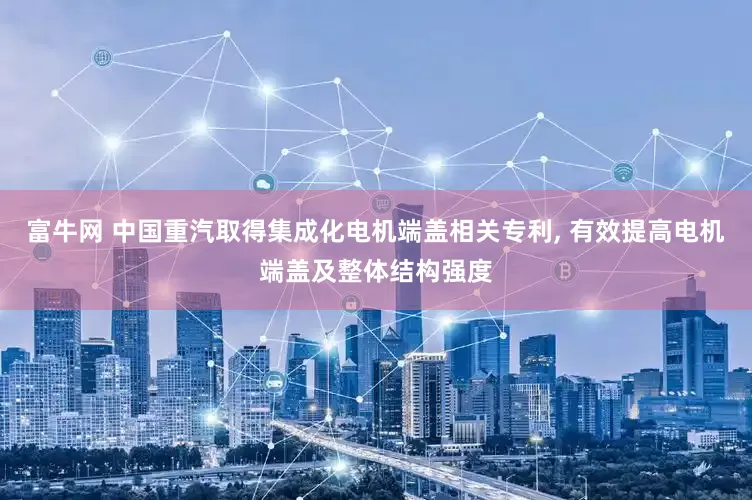富牛网 中国重汽取得集成化电机端盖相关专利, 有效提高电机端盖及整体结构强度
