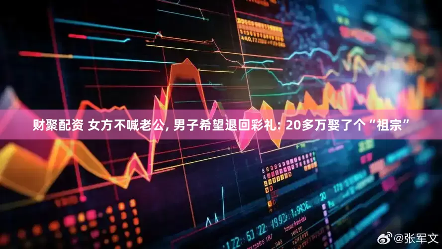 财聚配资 女方不喊老公, 男子希望退回彩礼: 20多万娶了个“祖宗”