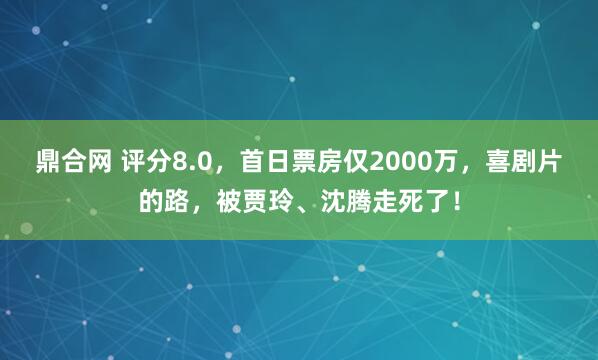 鼎合网 评分8.0，首日票房仅2000万，喜剧片的路，被贾玲、沈腾走死了！