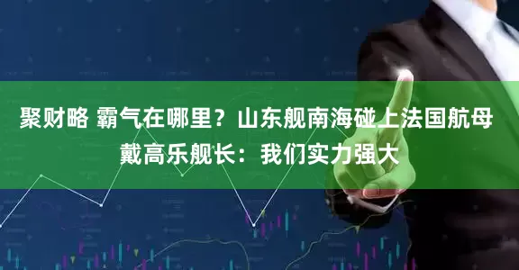 聚财略 霸气在哪里？山东舰南海碰上法国航母 戴高乐舰长：我们实力强大