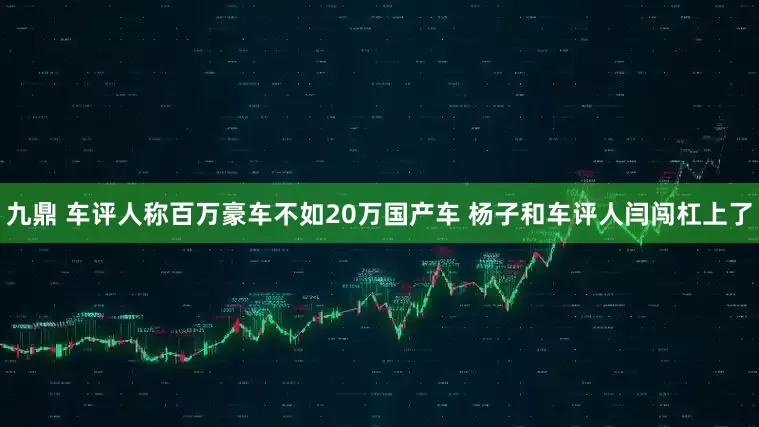 九鼎 车评人称百万豪车不如20万国产车 杨子和车评人闫闯杠上了
