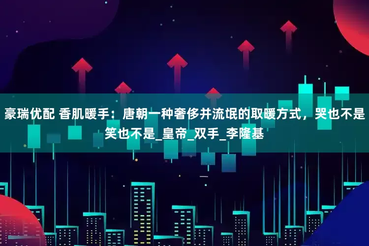 豪瑞优配 香肌暖手：唐朝一种奢侈并流氓的取暖方式，哭也不是笑也不是_皇帝_双手_李隆基