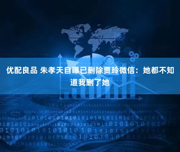 优配良品 朱孝天自曝已删除贾玲微信：她都不知道我删了她