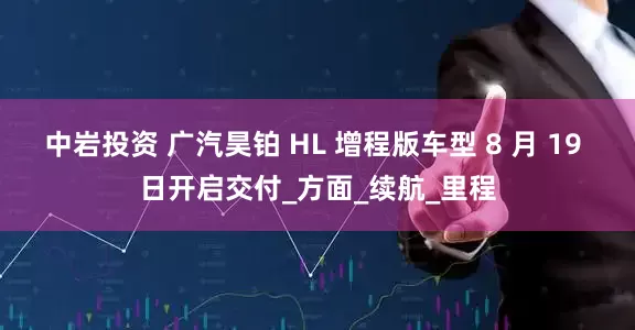 中岩投资 广汽昊铂 HL 增程版车型 8 月 19 日开启交付_方面_续航_里程