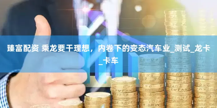 臻富配资 乘龙要干理想，内卷下的变态汽车业_测试_龙卡_卡车