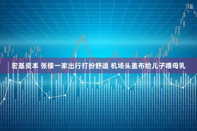 宏基资本 张檬一家出行打扮舒适 机场头盖布给儿子喂母乳