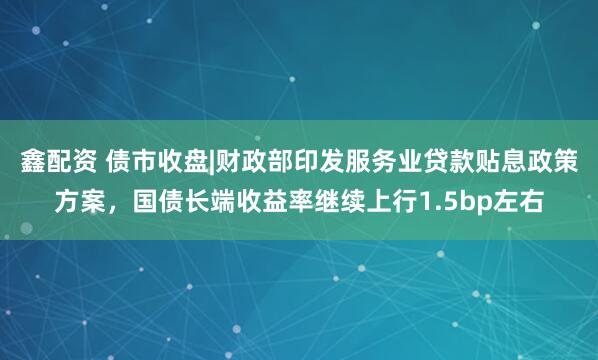 鑫配资 债市收盘|财政部印发服务业贷款贴息政策方案，国债长端收益率继续上行1.5bp左右
