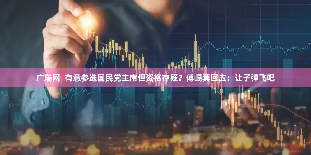 广瑞网  有意参选国民党主席但资格存疑？傅崐萁回应：让子弹飞吧