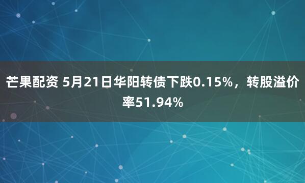 芒果配资 5月21日华阳转债下跌0.15%，转股溢价率51.94%