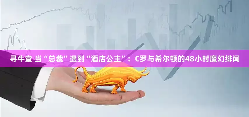 寻牛堂 当“总裁”遇到“酒店公主”：C罗与希尔顿的48小时魔幻绯闻