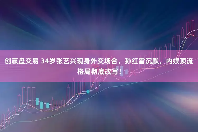 创赢盘交易 34岁张艺兴现身外交场合，孙红雷沉默，内娱顶流格局彻底改写！