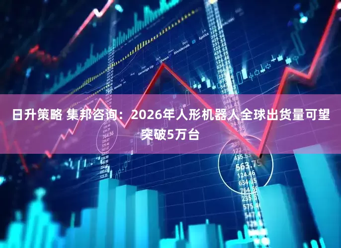 日升策略 集邦咨询：2026年人形机器人全球出货量可望突破5万台