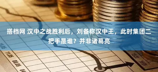 搭档网 汉中之战胜利后，刘备称汉中王，此时集团二把手是谁？并非诸葛亮