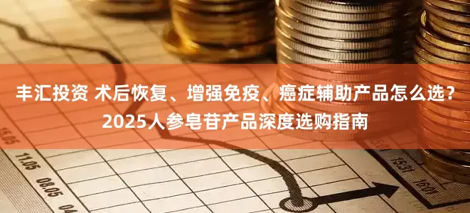 丰汇投资 术后恢复、增强免疫、癌症辅助产品怎么选？2025人参皂苷产品深度选购指南