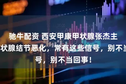 驰牛配资 西安甲康甲状腺张杰主任：甲状腺结节恶化，常有这些信号，别不当回事！