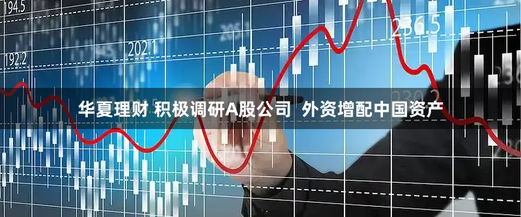 华夏理财 积极调研A股公司  外资增配中国资产