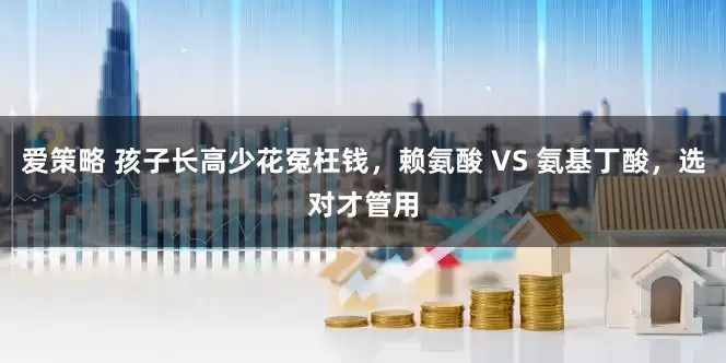 爱策略 孩子长高少花冤枉钱，赖氨酸 VS 氨基丁酸，选对才管用