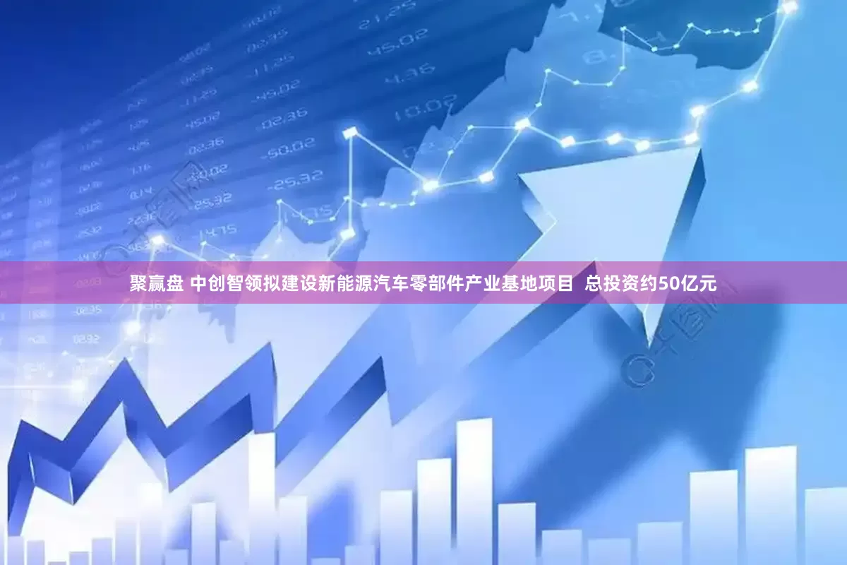 聚赢盘 中创智领拟建设新能源汽车零部件产业基地项目  总投资约50亿元