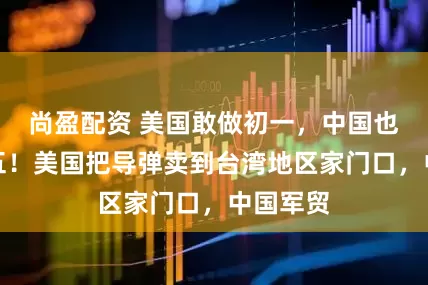尚盈配资 美国敢做初一，中国也敢做十五！美国把导弹卖到台湾地区家门口，中国军贸